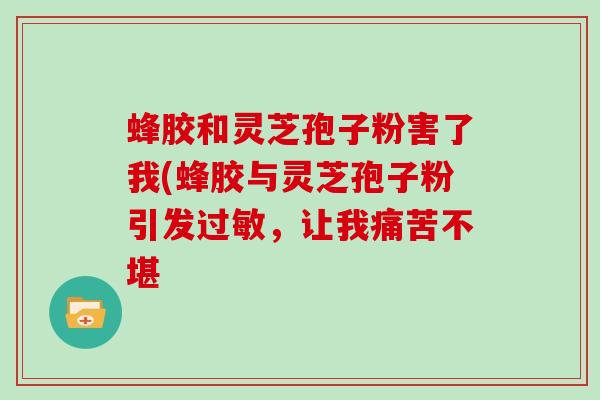 蜂胶和灵芝孢子粉害了我(蜂胶与灵芝孢子粉引发，让我痛苦不堪