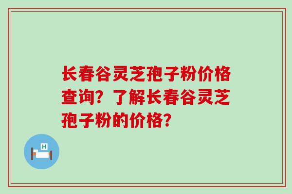 长春谷灵芝孢子粉价格查询？了解长春谷灵芝孢子粉的价格？