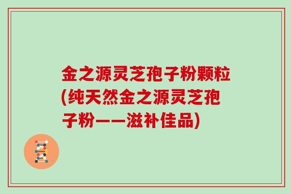 金之源灵芝孢子粉颗粒(纯天然金之源灵芝孢子粉——滋补佳品)