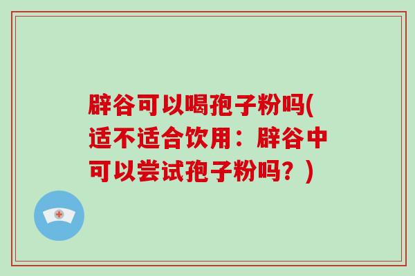 辟谷可以喝孢子粉吗(适不适合饮用：辟谷中可以尝试孢子粉吗？)