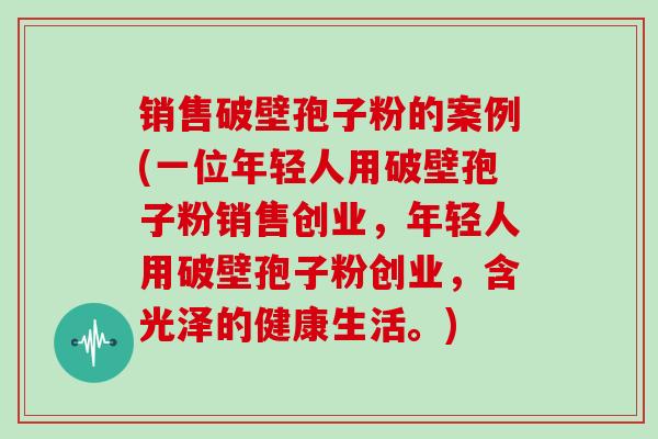 销售破壁孢子粉的案例(一位年轻人用破壁孢子粉销售创业，年轻人用破壁孢子粉创业，含光泽的健康生活。)