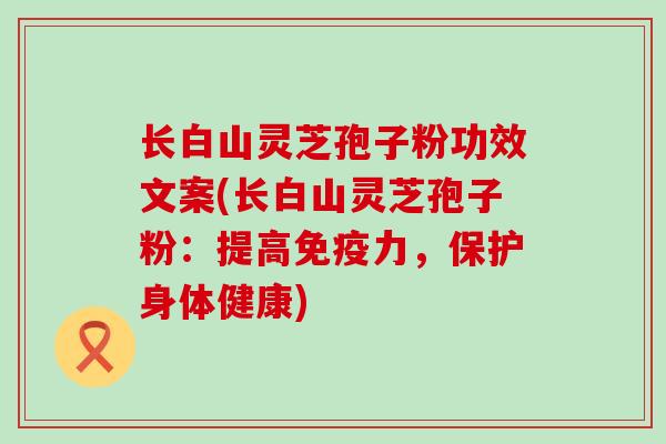 长白山灵芝孢子粉功效文案(长白山灵芝孢子粉：提高免疫力，保护身体健康)