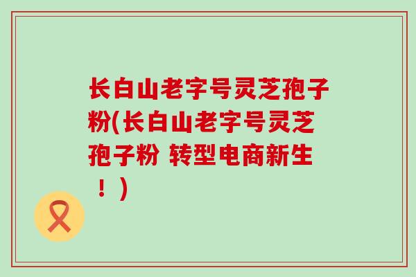 长白山老字号灵芝孢子粉(长白山老字号灵芝孢子粉 转型电商新生 ！)