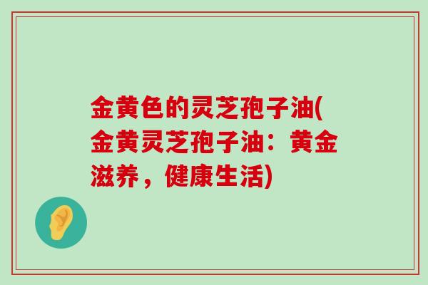 金黄色的灵芝孢子油(金黄灵芝孢子油：黄金滋养，健康生活)