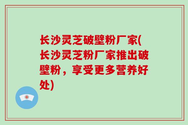 长沙灵芝破壁粉厂家(长沙灵芝粉厂家推出破壁粉，享受更多营养好处)