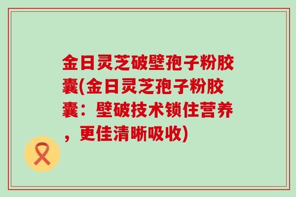 金日灵芝破壁孢子粉胶囊(金日灵芝孢子粉胶囊：壁破技术锁住营养，更佳清晰吸收)