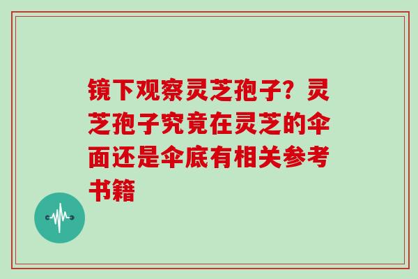 镜下观察灵芝孢子？灵芝孢子究竟在灵芝的伞面还是伞底有相关参考书籍