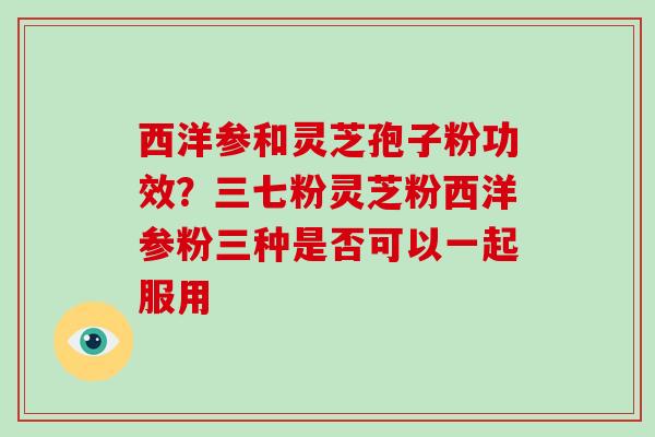 西洋参和灵芝孢子粉功效？三七粉灵芝粉西洋参粉三种是否可以一起服用