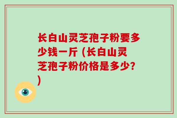 长白山灵芝孢子粉要多少钱一斤 (长白山灵芝孢子粉价格是多少？)