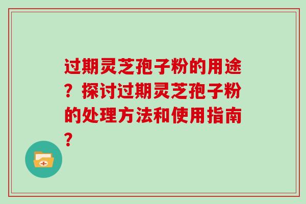 过期灵芝孢子粉的用途？探讨过期灵芝孢子粉的处理方法和使用指南？