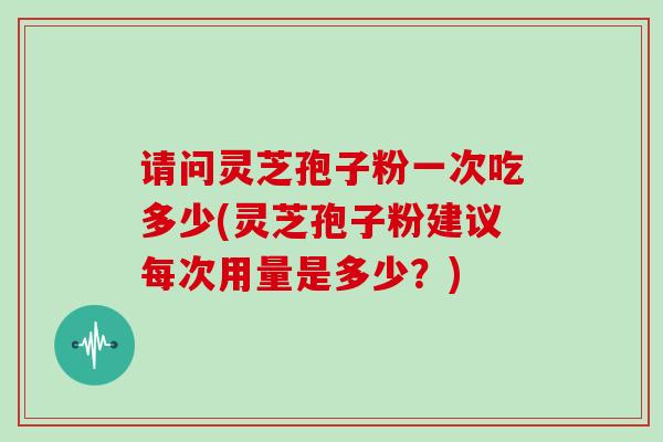 请问灵芝孢子粉一次吃多少(灵芝孢子粉建议每次用量是多少？)