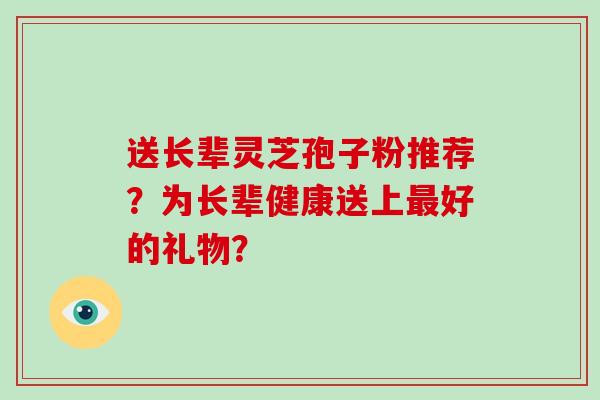 送长辈灵芝孢子粉推荐？为长辈健康送上好的礼物？