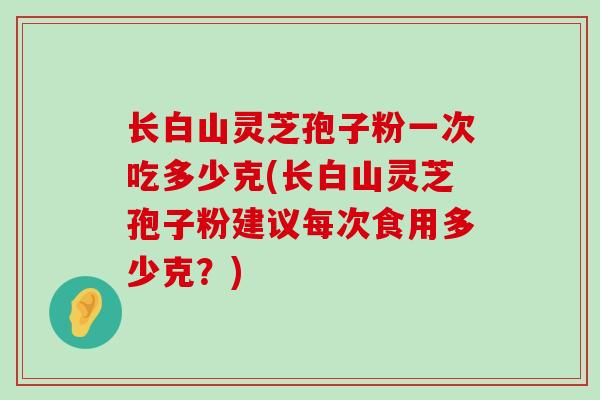 长白山灵芝孢子粉一次吃多少克(长白山灵芝孢子粉建议每次食用多少克？)