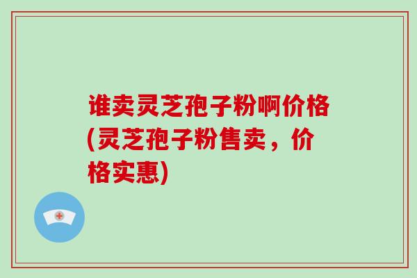 谁卖灵芝孢子粉啊价格(灵芝孢子粉售卖，价格实惠)