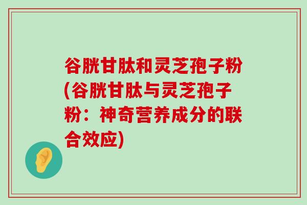 谷胱甘肽和灵芝孢子粉(谷胱甘肽与灵芝孢子粉：神奇营养成分的联合效应)