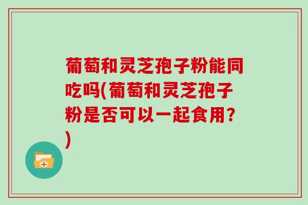 葡萄和灵芝孢子粉能同吃吗(葡萄和灵芝孢子粉是否可以一起食用？)