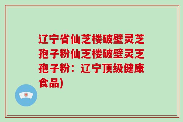 辽宁省仙芝楼破壁灵芝孢子粉仙芝楼破壁灵芝孢子粉：辽宁健康食品)