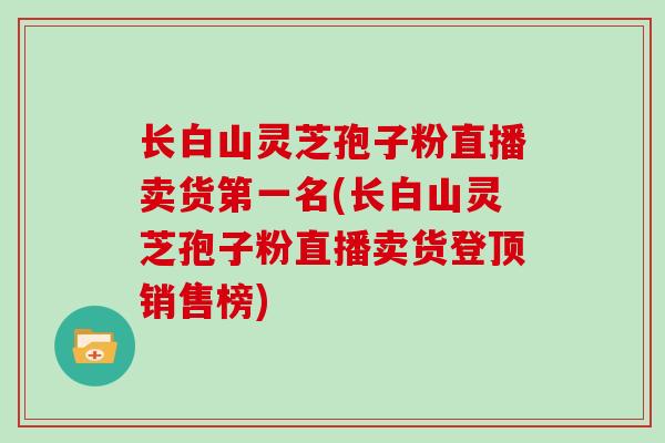 长白山灵芝孢子粉直播卖货第一名(长白山灵芝孢子粉直播卖货登顶销售榜)