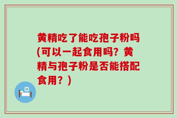 黄精吃了能吃孢子粉吗(可以一起食用吗？黄精与孢子粉是否能搭配食用？)