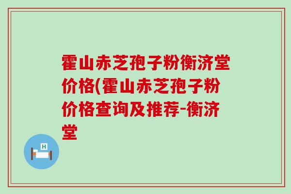 霍山赤芝孢子粉衡济堂价格(霍山赤芝孢子粉价格查询及推荐-衡济堂