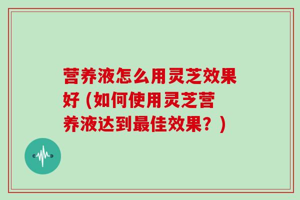 营养液怎么用灵芝效果好 (如何使用灵芝营养液达到佳效果？)