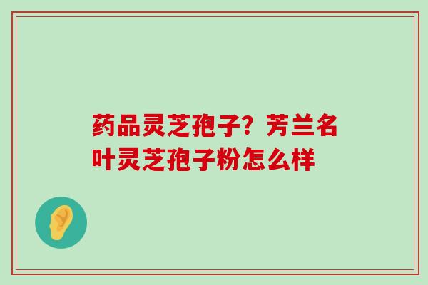 药品灵芝孢子？芳兰名叶灵芝孢子粉怎么样