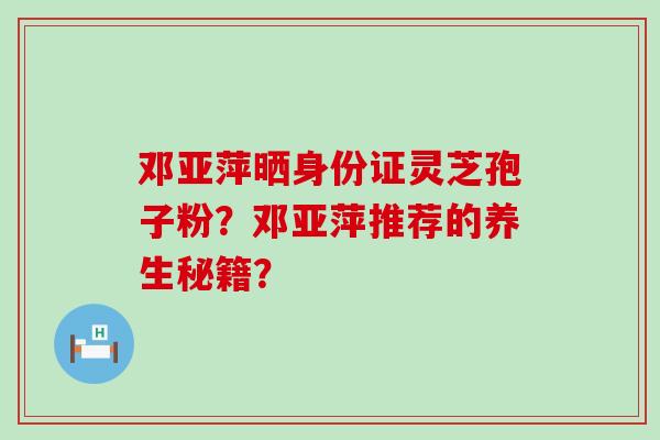 邓亚萍晒身份证灵芝孢子粉？邓亚萍推荐的养生秘籍？