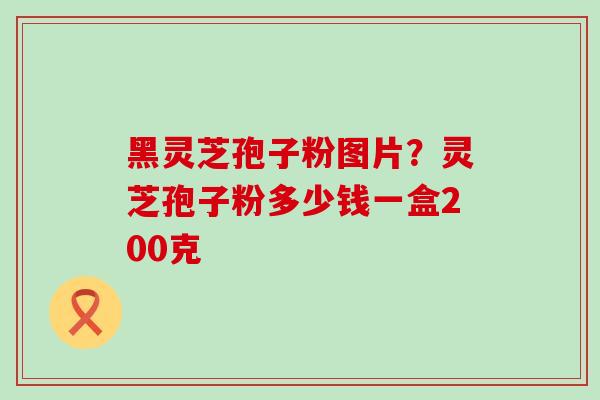 黑灵芝孢子粉图片？灵芝孢子粉多少钱一盒200克