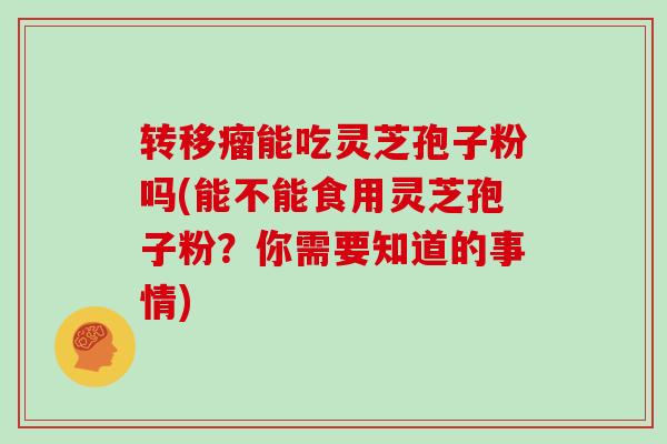 转移瘤能吃灵芝孢子粉吗(能不能食用灵芝孢子粉？你需要知道的事情)