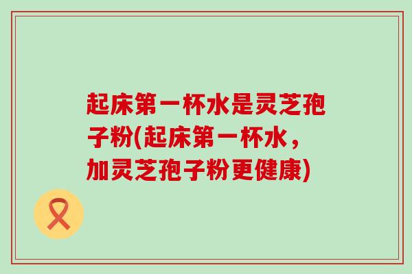 起床第一杯水是灵芝孢子粉(起床第一杯水，加灵芝孢子粉更健康)