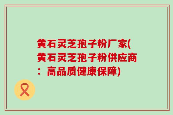 黄石灵芝孢子粉厂家(黄石灵芝孢子粉供应商：高品质健康保障)