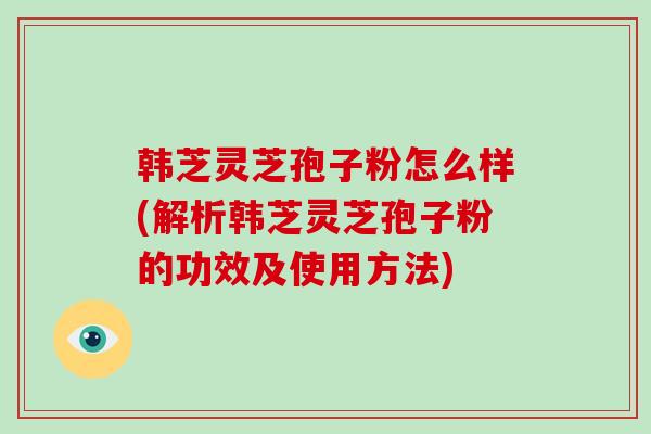 韩芝灵芝孢子粉怎么样(解析韩芝灵芝孢子粉的功效及使用方法)