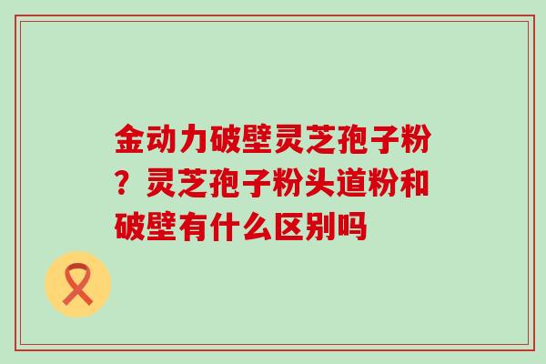 金动力破壁灵芝孢子粉？灵芝孢子粉头道粉和破壁有什么区别吗