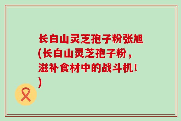 长白山灵芝孢子粉张旭(长白山灵芝孢子粉，滋补食材中的战斗机！)