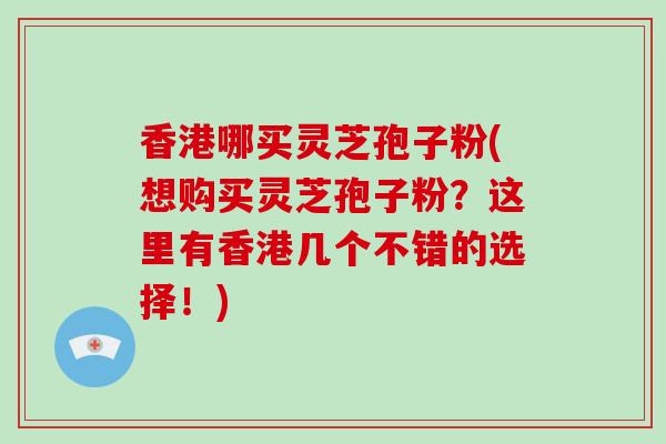 香港哪买灵芝孢子粉(想购买灵芝孢子粉？这里有香港几个不错的选择！)