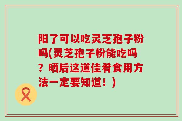 阳了可以吃灵芝孢子粉吗(灵芝孢子粉能吃吗？晒后这道佳肴食用方法一定要知道！)