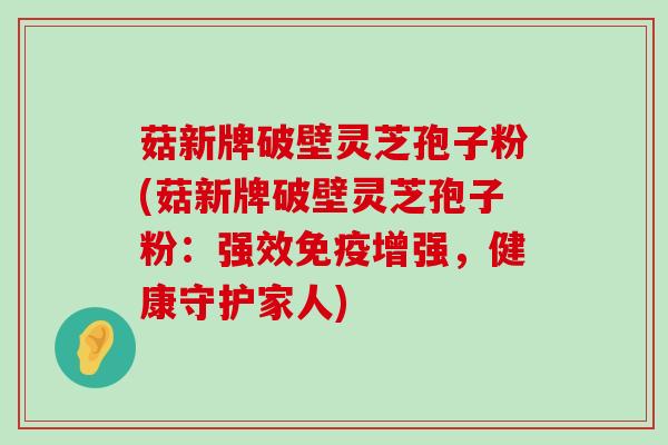 菇新牌破壁灵芝孢子粉(菇新牌破壁灵芝孢子粉：强效免疫增强，健康守护家人)