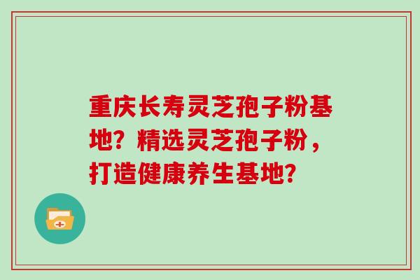 重庆长寿灵芝孢子粉基地？精选灵芝孢子粉，打造健康养生基地？