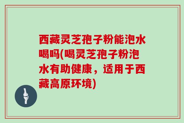 西藏灵芝孢子粉能泡水喝吗(喝灵芝孢子粉泡水有助健康，适用于西藏高原环境)