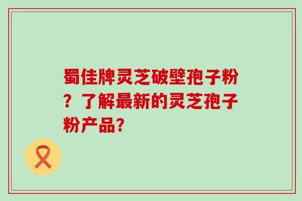 蜀佳牌灵芝破壁孢子粉？了解新的灵芝孢子粉产品？