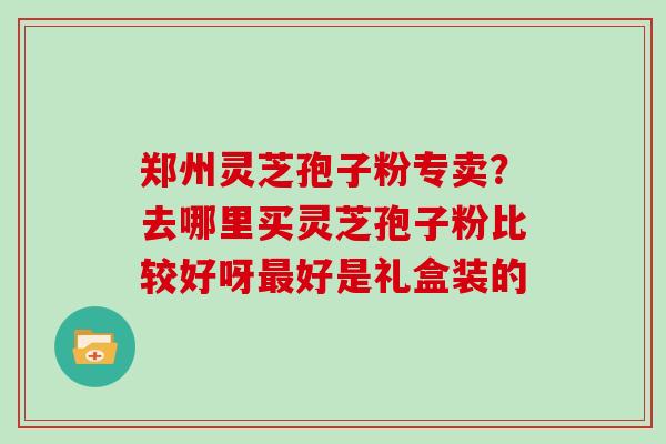 郑州灵芝孢子粉专卖？去哪里买灵芝孢子粉比较好呀好是礼盒装的