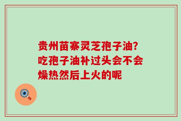 贵州苗寨灵芝孢子油？吃孢子油补过头会不会燥热然后上火的呢