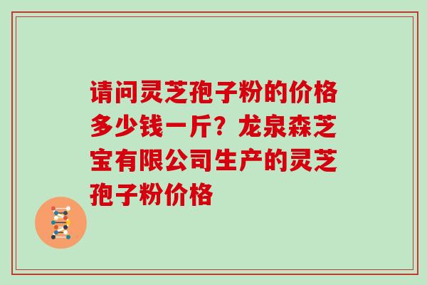 请问灵芝孢子粉的价格多少钱一斤？龙泉森芝宝有限公司生产的灵芝孢子粉价格