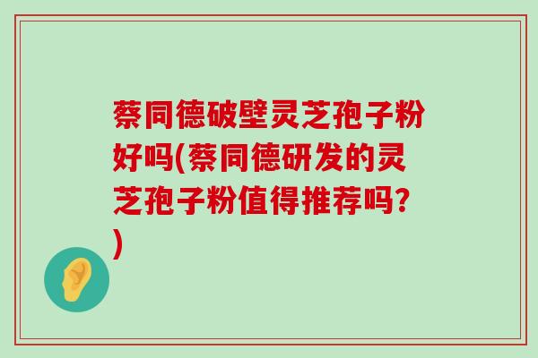 蔡同德破壁灵芝孢子粉好吗(蔡同德研发的灵芝孢子粉值得推荐吗？)