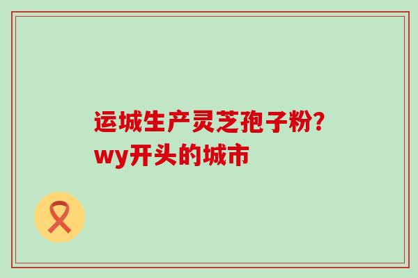 运城生产灵芝孢子粉？wy开头的城市