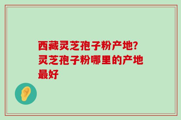 西藏灵芝孢子粉产地？灵芝孢子粉哪里的产地好