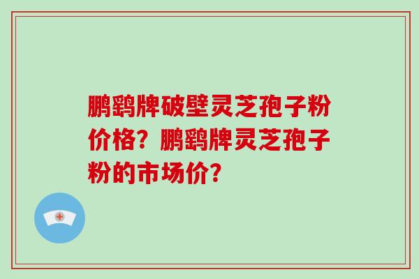 鹏鹞牌破壁灵芝孢子粉价格？鹏鹞牌灵芝孢子粉的市场价？