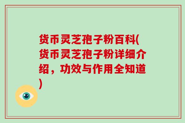 货币灵芝孢子粉百科(货币灵芝孢子粉详细介绍，功效与作用全知道)