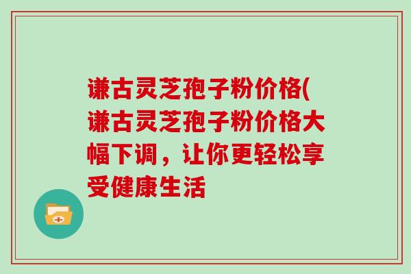 谦古灵芝孢子粉价格(谦古灵芝孢子粉价格大幅下调，让你更轻松享受健康生活