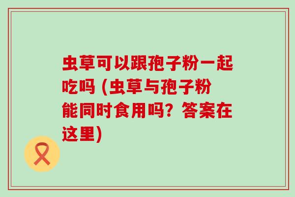 虫草可以跟孢子粉一起吃吗 (虫草与孢子粉能同时食用吗？答案在这里)